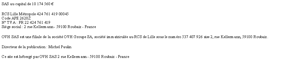 Zone de Texte: SAS au capital de 10 174 560 RCS Lille Mtropole 424 761 419 00045
Code APE 2620Z
N TVA : FR 22 424 761 419
Sige social : 2 rue Kellermann - 59100 Roubaix - FranceOVH SAS est une filiale de la socit OVH Groupe SA, socit immatricule au RCS de Lille sous le numro 537 407 926 sise 2, rue Kellermann, 59100 Roubaix.Directeur de la publication : Michel PaulinCe site est hberg par OVH SAS 2 rue Kellermann - 59100 Roubaix - France